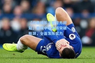 【问鼎娱乐下载官方网站】曼城中场大将突破瓶颈，全面发挥实力