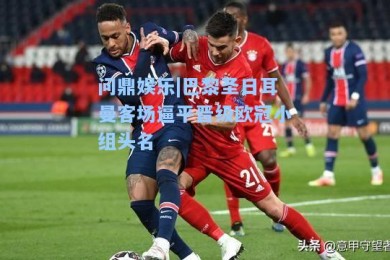 问鼎娱乐|巴黎圣日耳曼客场逼平晋级欧冠小组头名