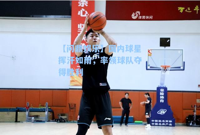 国内球星挥汗如雨，率领球队夺得胜利