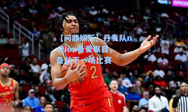 丹麦队nation备受瞩目，备战下一场比赛