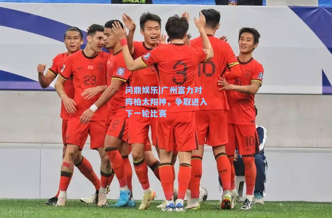 问鼎娱乐|广州富力对阵柏太阳神，争取进入下一轮比赛