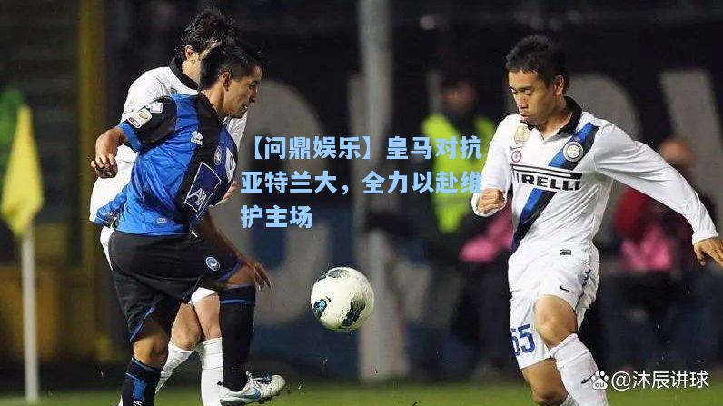 【问鼎娱乐】皇马对抗亚特兰大，全力以赴维护主场