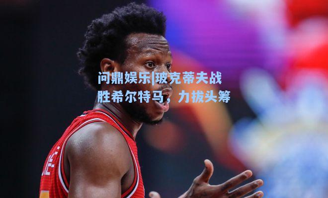 问鼎娱乐|玻克蒂夫战胜希尔特马，力拔头筹