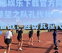 问鼎娱乐下载官方网站_希望之队孔代体育全力备战，迎击瓦拉代利德