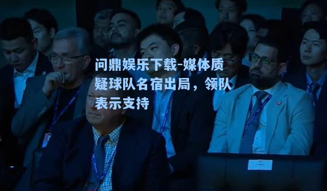 问鼎娱乐下载-媒体质疑球队名宿出局，领队表示支持