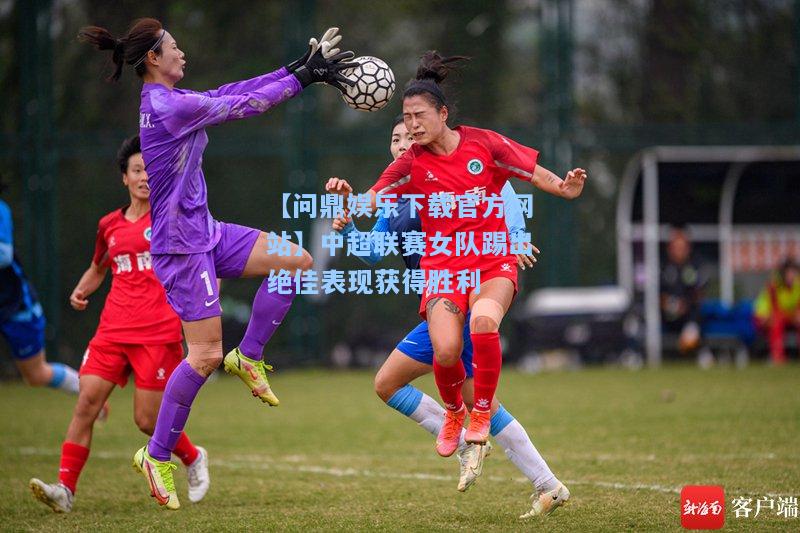 中超联赛女队踢出绝佳表现获得胜利