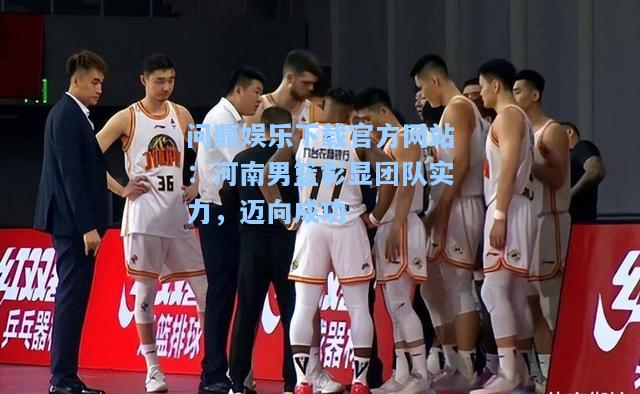 问鼎娱乐下载官方网站：河南男篮彰显团队实力，迈向成功