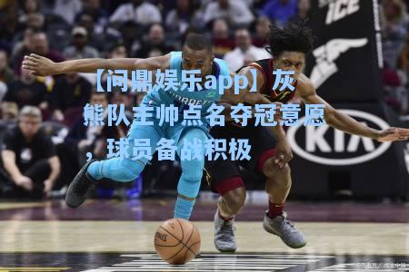 灰熊队主帅点名夺冠意愿，球员备战积极