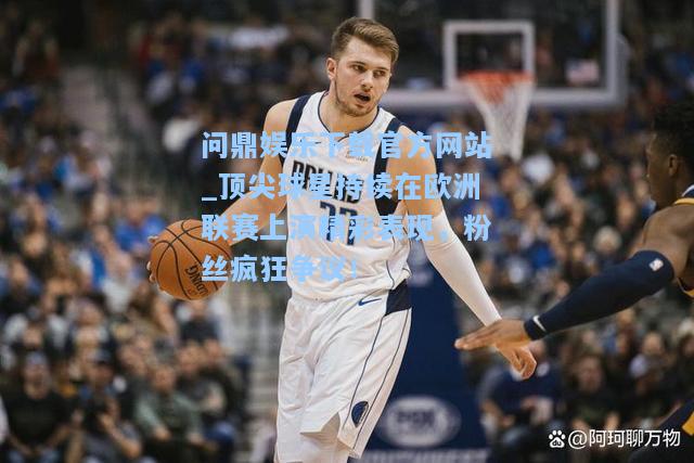 问鼎娱乐下载官方网站_顶尖球星持续在欧洲联赛上演精彩表现，粉丝疯狂争议！