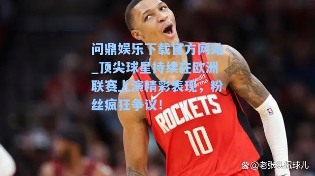 顶尖球星持续在欧洲联赛上演精彩表现，粉丝疯狂争议！