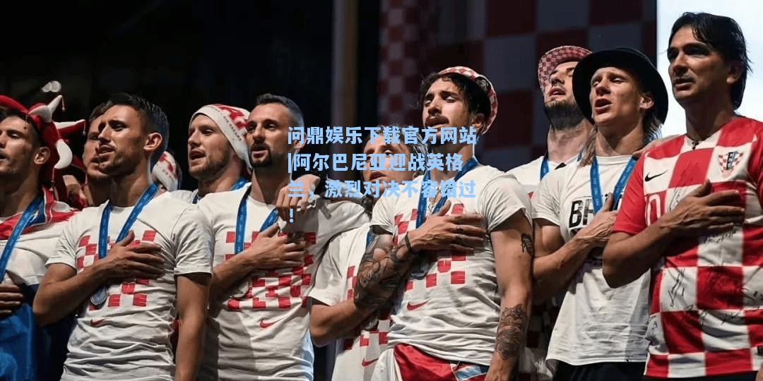 问鼎娱乐下载官方网站|阿尔巴尼亚迎战英格兰，激烈对决不容错过！