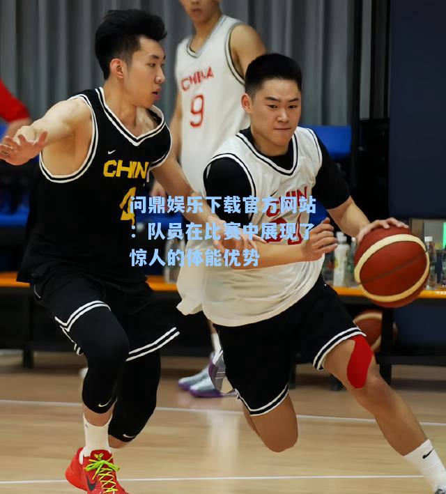 问鼎娱乐下载官方网站：队员在比赛中展现了惊人的体能优势