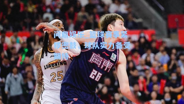 问鼎娱乐_篮球赛事紧锣密鼓，球队实力备受期待