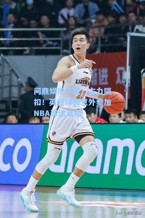 问鼎娱乐下载：古力隔扣！英超球员意外参加NBA球迷活动