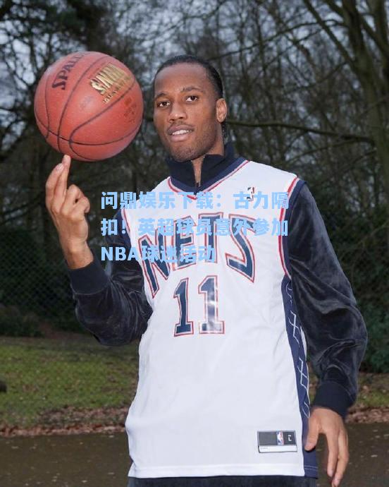 古力隔扣！英超球员意外参加NBA球迷活动