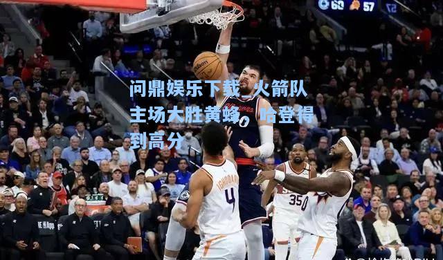 问鼎娱乐下载_火箭队主场大胜黄蜂，哈登得到高分