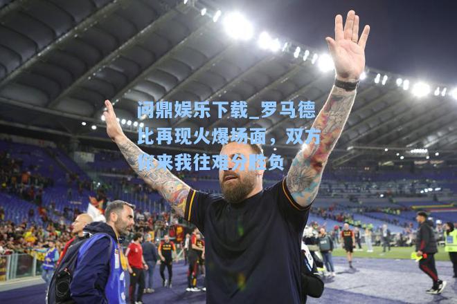 罗马德比再现火爆场面，双方你来我往难分胜负