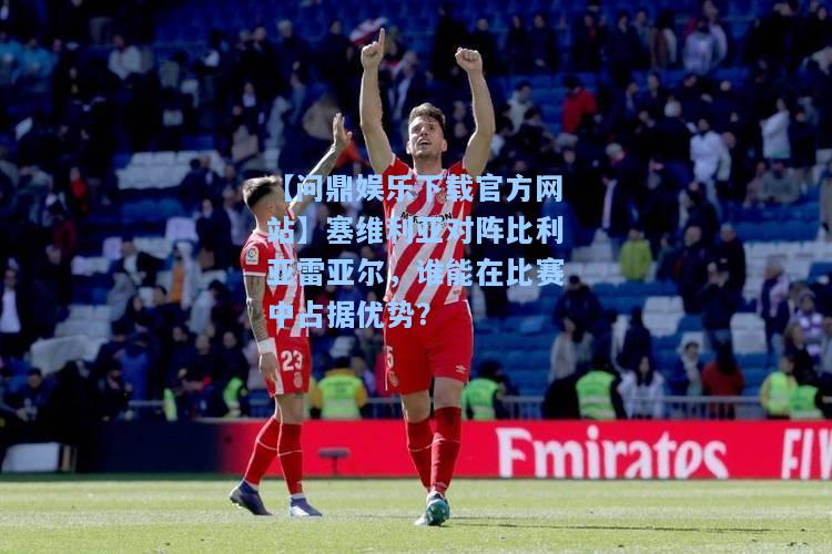 【问鼎娱乐下载官方网站】塞维利亚对阵比利亚雷亚尔，谁能在比赛中占据优势？