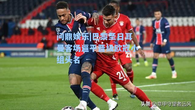 问鼎娱乐|巴黎圣日耳曼客场逼平晋级欧冠小组头名