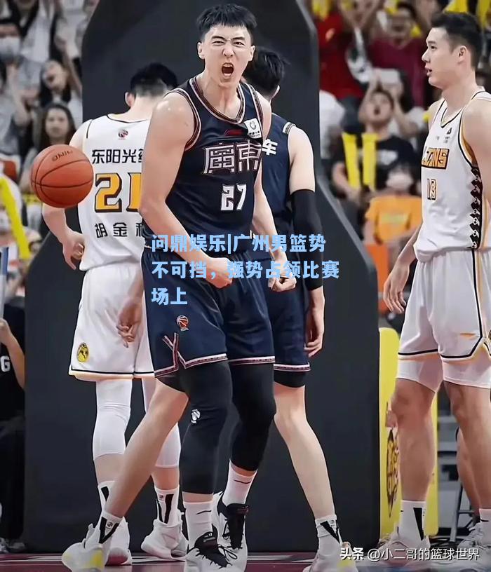 问鼎娱乐|广州男篮势不可挡，强势占领比赛场上