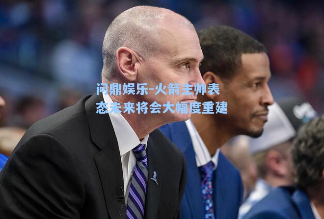 问鼎娱乐-火箭主帅表态未来将会大幅度重建