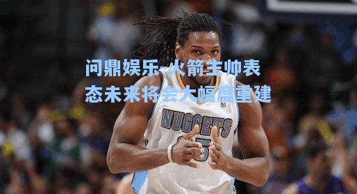 火箭主帅表态未来将会大幅度重建