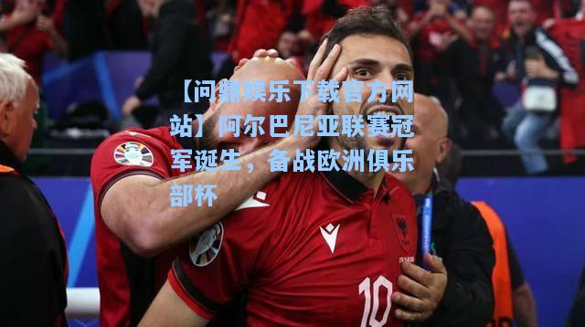 阿尔巴尼亚联赛冠军诞生，备战欧洲俱乐部杯