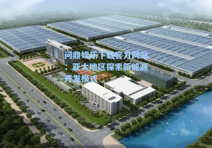 问鼎娱乐下载官方网站：亚太地区探索新能源开发模式