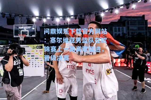 问鼎娱乐下载官方网站：塞尔维亚男篮队在欧锦赛上一路高歌猛进，晋级决赛