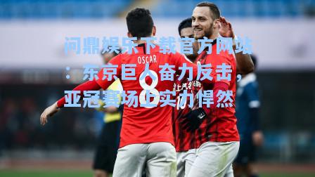 问鼎娱乐下载官方网站：东京巨人奋力反击，亚冠赛场上实力悍然