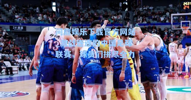 问鼎娱乐下载官方网站_激战连连的中国足球联赛，球员们拼尽全力