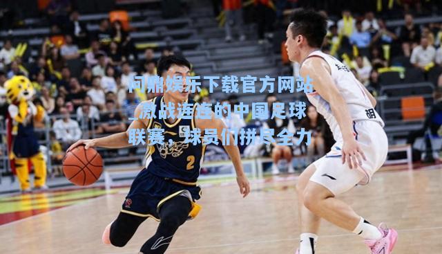 激战连连的中国足球联赛，球员们拼尽全力