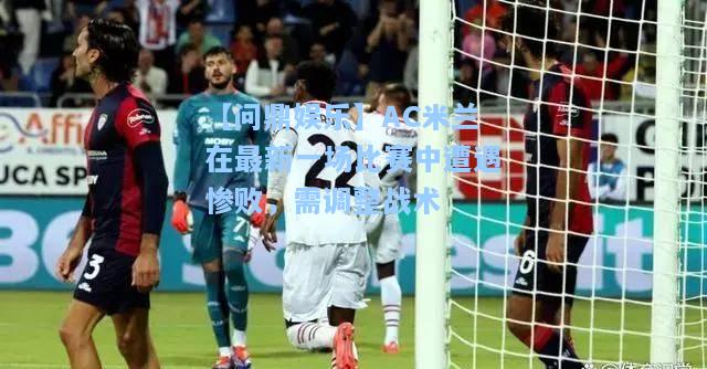 【问鼎娱乐】AC米兰在最新一场比赛中遭遇惨败，需调整战术