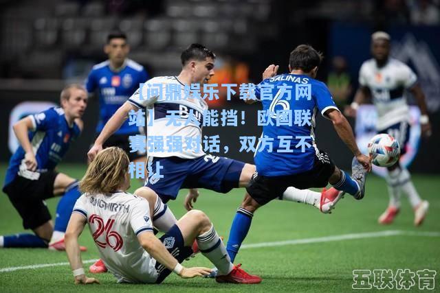 【问鼎娱乐下载官方网站】无人能挡！欧国联赛强强对话，双方互不相让