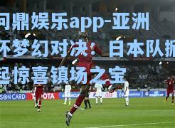 问鼎娱乐app-亚洲杯梦幻对决：日本队掀起惊喜镇场之宝