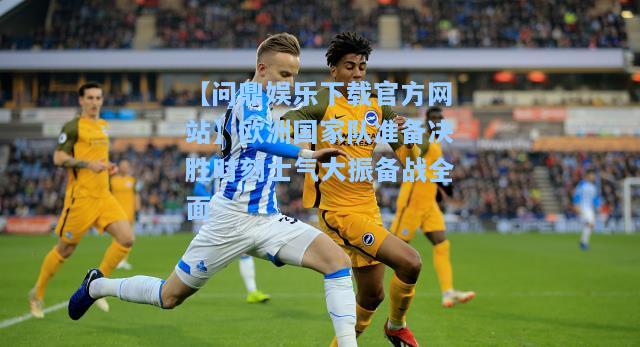 【问鼎娱乐下载官方网站】欧洲国家队准备决胜时刻士气大振备战全面