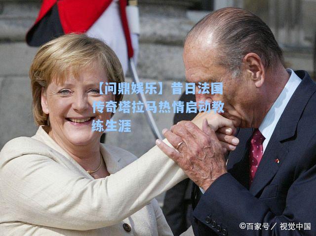 【问鼎娱乐】昔日法国传奇塔拉马热情启动教练生涯