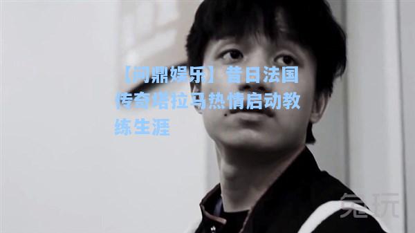 昔日法国传奇塔拉马热情启动教练生涯