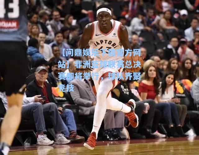 非洲篮球联赛总决赛即将举行，球队齐聚竞技