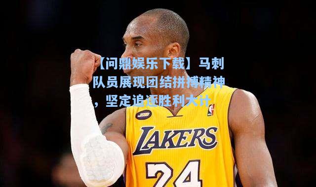 【问鼎娱乐下载】马刺队员展现团结拼搏精神，坚定追逐胜利大计