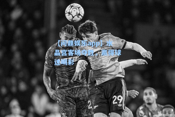 【问鼎娱乐app】水晶宫客场夺胜，赢得球迷喝彩